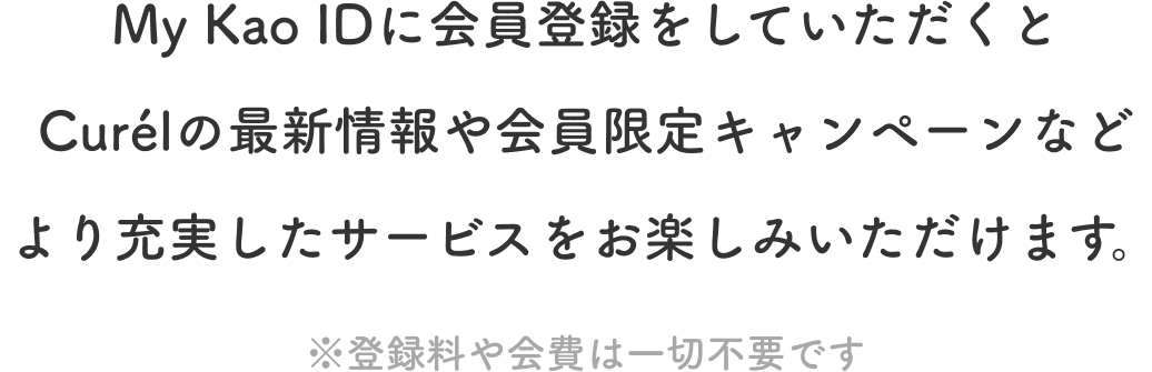 My Kao IDに会員登録をしていただくと Curélの最新情報や会員限定キャンペーンなど より充実したサービスをお楽しみいただけます。 ※登録料や会費は一切不要です